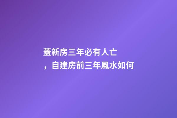 蓋新房三年必有人亡，自建房前三年風水如何